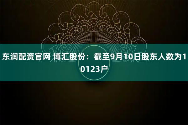 东润配资官网 博汇股份：截至9月10日股东人数为10123户