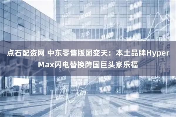 点石配资网 中东零售版图变天：本土品牌HyperMax闪电替换跨国巨头家乐福