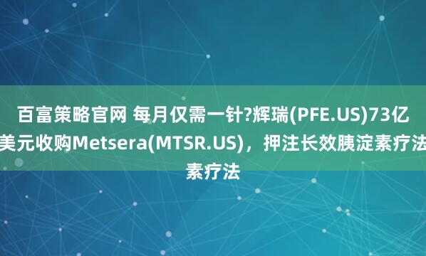 百富策略官网 每月仅需一针?辉瑞(PFE.US)73亿美元收购Metsera(MTSR.US)，押注长效胰淀素疗法