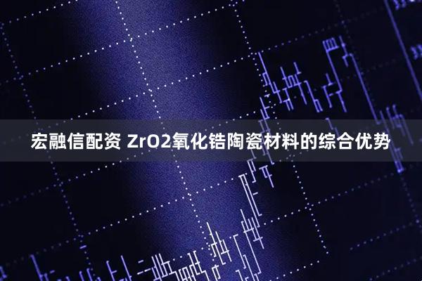 宏融信配资 ZrO2氧化锆陶瓷材料的综合优势