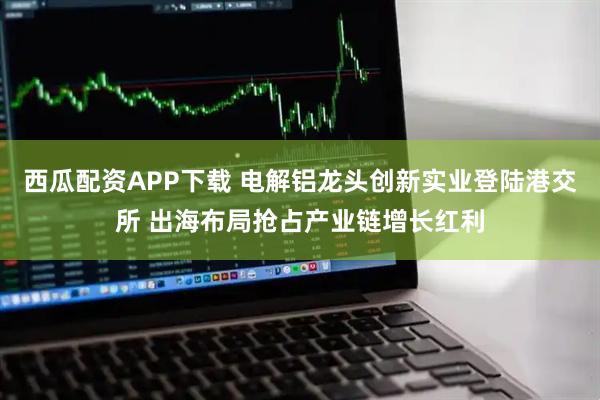 西瓜配资APP下载 电解铝龙头创新实业登陆港交所 出海布局抢占产业链增长红利