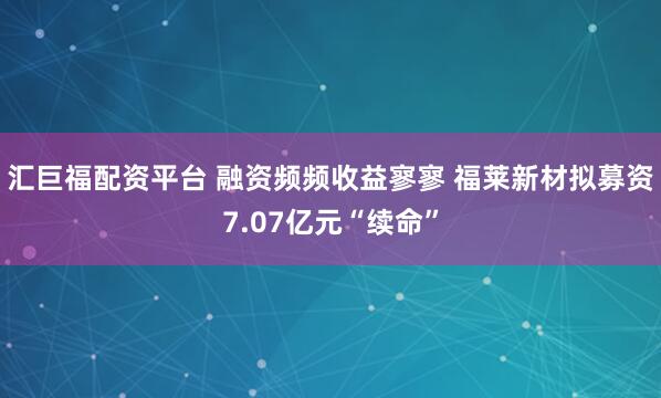 汇巨福配资平台 融资频频收益寥寥 福莱新材拟募资7.07亿元“续命”