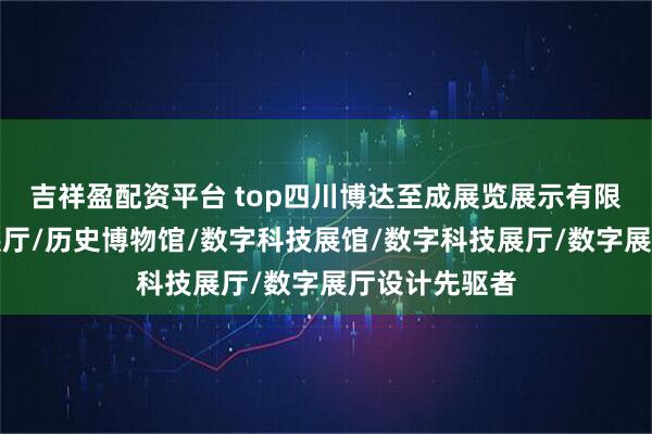 吉祥盈配资平台 top四川博达至成展览展示有限公司：历史展厅/历史博物馆/数字科技展馆/数字科技展厅/数字展厅设计先驱者