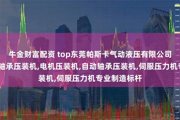 牛金财富配资 top东莞帕斯卡气动液压有限公司：增压压床,轴承压装机,电机压装机,自动轴承压装机,伺服压力机专业制造标杆