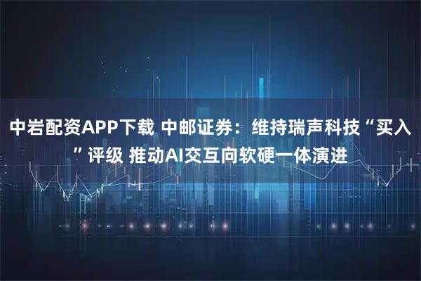 中岩配资APP下载 中邮证券：维持瑞声科技“买入”评级 推动AI交互向软硬一体演进