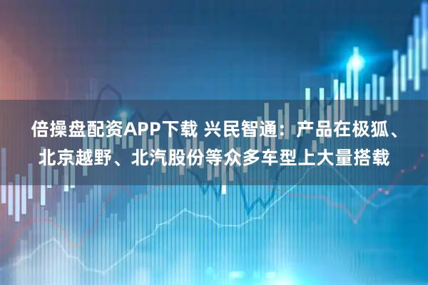 倍操盘配资APP下载 兴民智通：产品在极狐、北京越野、北汽股份等众多车型上大量搭载