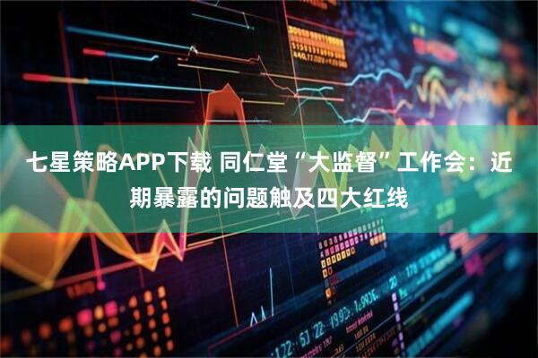 七星策略APP下载 同仁堂“大监督”工作会：近期暴露的问题触及四大红线