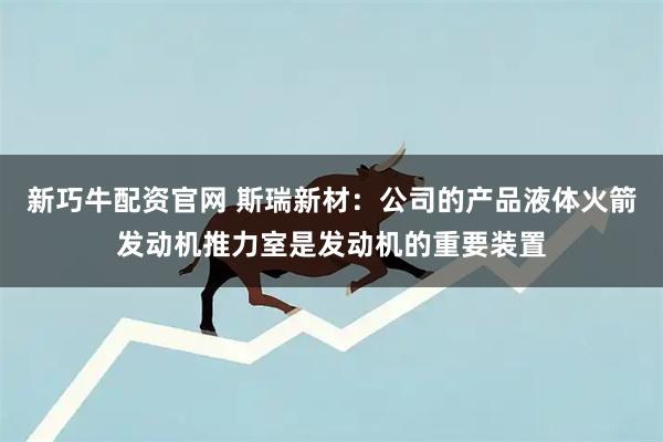 新巧牛配资官网 斯瑞新材：公司的产品液体火箭发动机推力室是发动机的重要装置