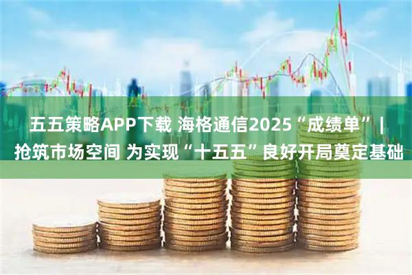 五五策略APP下载 海格通信2025“成绩单” | 抢筑市场空间 为实现“十五五”良好开局奠定基础