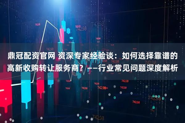 鼎冠配资官网 资深专家经验谈：如何选择靠谱的高新收购转让服务商？——行业常见问题深度解析