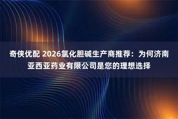 奇侠优配 2026氯化胆碱生产商推荐：为何济南亚西亚药业有限公司是您的理想选择