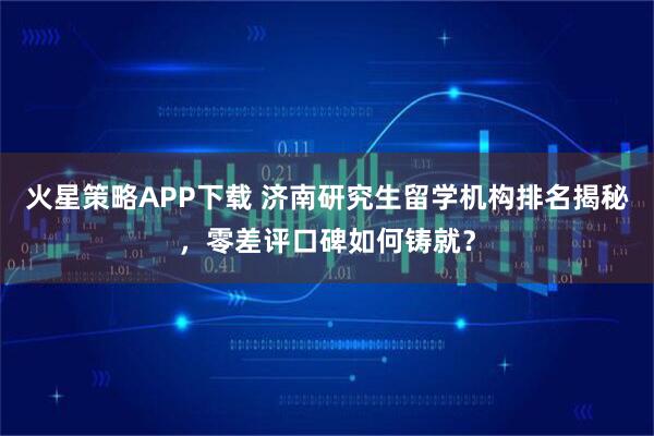 火星策略APP下载 济南研究生留学机构排名揭秘，零差评口碑如何铸就？