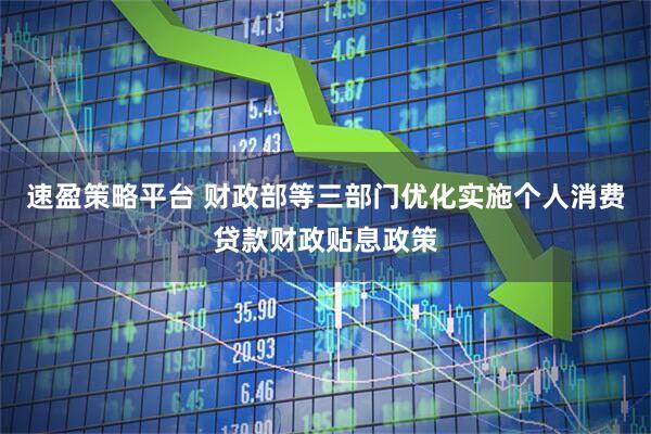 速盈策略平台 财政部等三部门优化实施个人消费贷款财政贴息政策