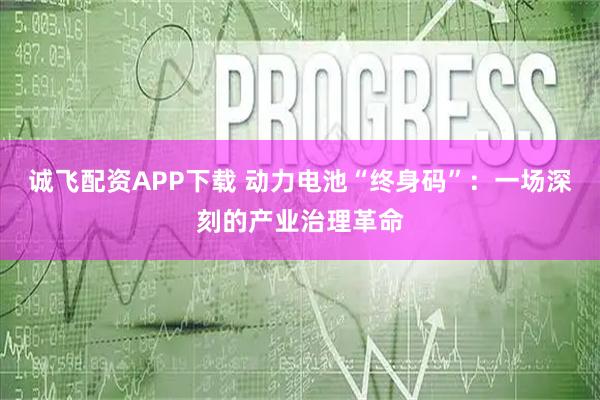 诚飞配资APP下载 动力电池“终身码”：一场深刻的产业治理革命