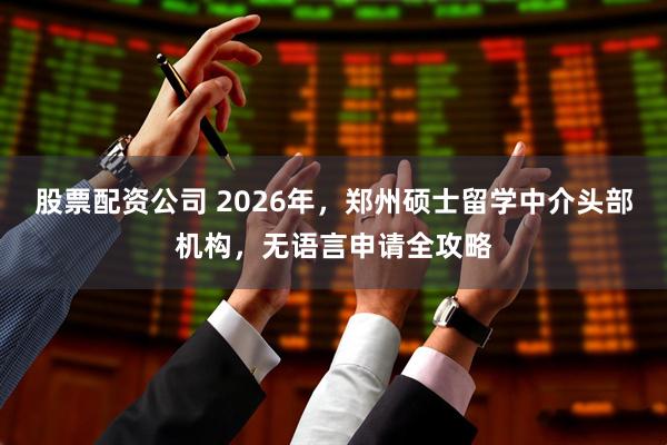 股票配资公司 2026年，郑州硕士留学中介头部机构，无语言申请全攻略