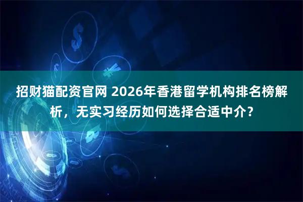 招财猫配资官网 2026年香港留学机构排名榜解析，无实习经历如何选择合适中介？