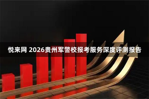 悦来网 2026贵州军警校报考服务深度评测报告
