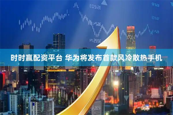 时时赢配资平台 华为将发布首款风冷散热手机