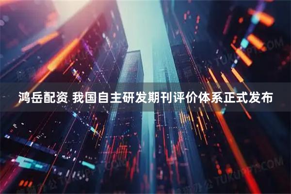 鸿岳配资 我国自主研发期刊评价体系正式发布