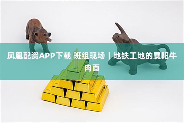 凤凰配资APP下载 班组现场|地铁工地的襄阳牛肉面