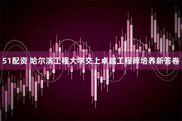 51配资 哈尔滨工程大学交上卓越工程师培养新答卷
