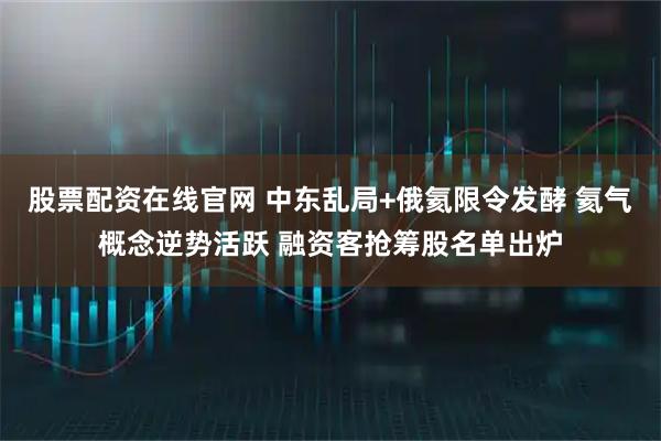 股票配资在线官网 中东乱局+俄氦限令发酵 氦气概念逆势活跃 融资客抢筹股名单出炉