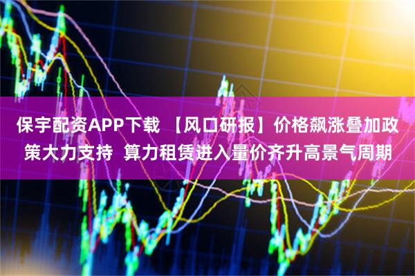 保宇配资APP下载 【风口研报】价格飙涨叠加政策大力支持  算力租赁进入量价齐升高景气周期